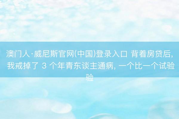 澳门人·威尼斯官网(中国)登录入口 背着房贷后， 我戒掉了 3 个年青东谈主通病， 一个比一个试验