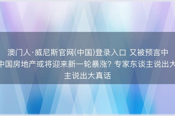 澳门人·威尼斯官网(中国)登录入口 又被预言中了? 中国房地产或将迎来新一轮暴涨? 专家东谈主说出大真话