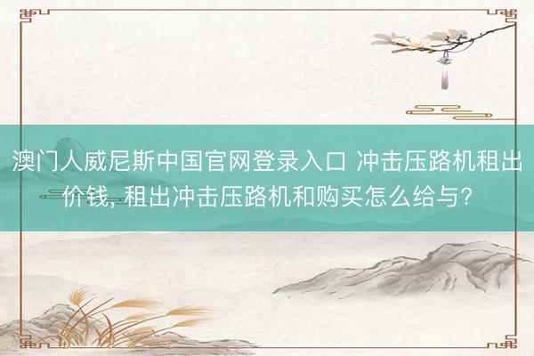 澳门人威尼斯中国官网登录入口 冲击压路机租出价钱， 租出冲击压路机和购买怎么给与?