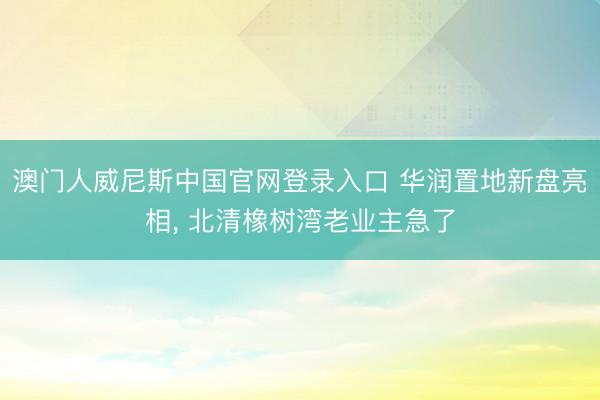 澳门人威尼斯中国官网登录入口 华润置地新盘亮相, 北清橡树湾老业主急了