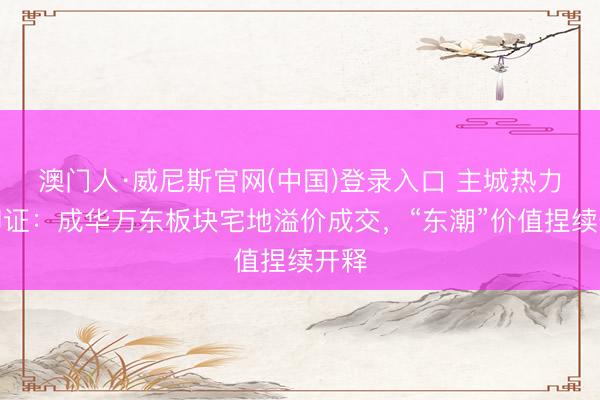 澳门人·威尼斯官网(中国)登录入口 主城热力再印证：成华万东板块宅地溢价成交，“东潮”价值捏续开释