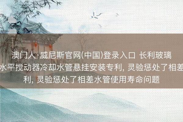 澳门人·威尼斯官网(中国)登录入口 长利玻璃获取新式玻璃窑炉水平搅动器冷却水管悬挂安装专利， 灵验惩处了相差水管使用寿命问题