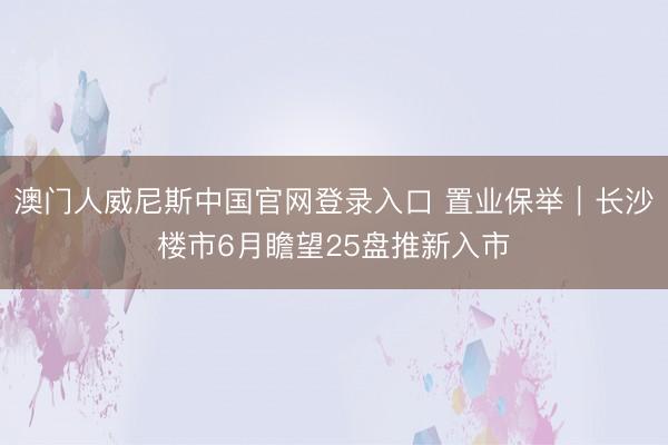 澳门人威尼斯中国官网登录入口 置业保举｜长沙楼市6月瞻望25盘推新入市