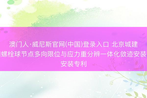 澳门人·威尼斯官网(中国)登录入口 北京城建得回螺栓球节点多向限位与应力重分辨一体化敛迹安装专利