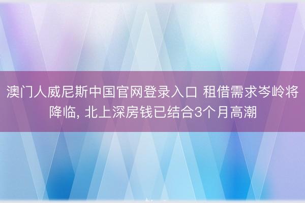 澳门人威尼斯中国官网登录入口 租借需求岑岭将降临， 北上深房钱已结合3个月高潮
