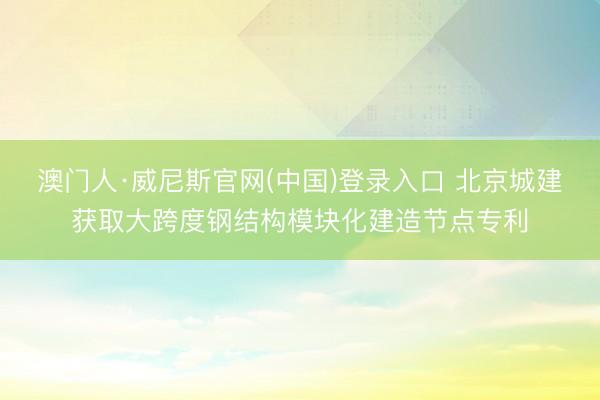 澳门人·威尼斯官网(中国)登录入口 北京城建获取大跨度钢结构模块化建造节点专利