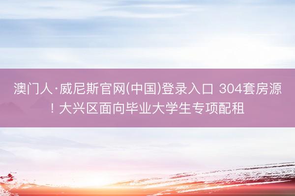 澳门人·威尼斯官网(中国)登录入口 304套房源! 大兴区面向毕业大学生专项配租