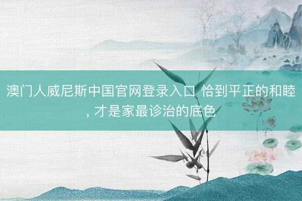 澳门人威尼斯中国官网登录入口 恰到平正的和睦， 才是家最诊治的底色