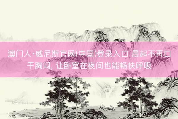 澳门人·威尼斯官网(中国)登录入口 晨起不再口干胸闷， 让卧室在夜间也能畅快呼吸