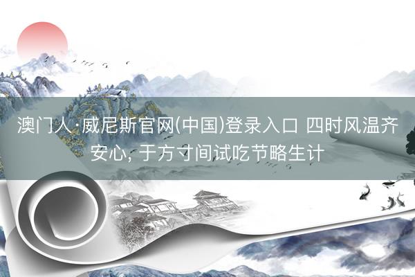 澳门人·威尼斯官网(中国)登录入口 四时风温齐安心， 于方寸间试吃节略生计