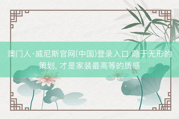 澳门人·威尼斯官网(中国)登录入口 隐于无形的策划， 才是家装最高等的质感