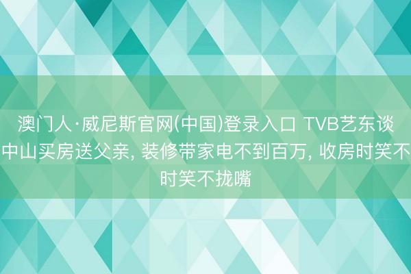 澳门人·威尼斯官网(中国)登录入口 TVB艺东谈主在中山买房送父亲, 装修带家电不到百万, 收房时笑不拢嘴