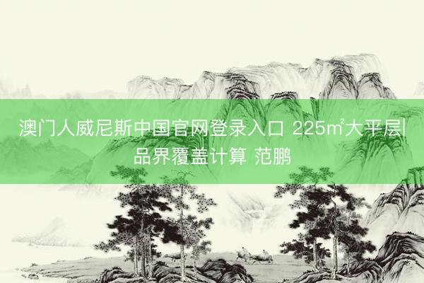澳门人威尼斯中国官网登录入口 225㎡大平层|品界覆盖计算 范鹏