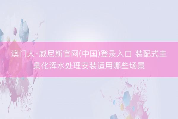 澳门人·威尼斯官网(中国)登录入口 装配式圭臬化浑水处理安装适用哪些场景