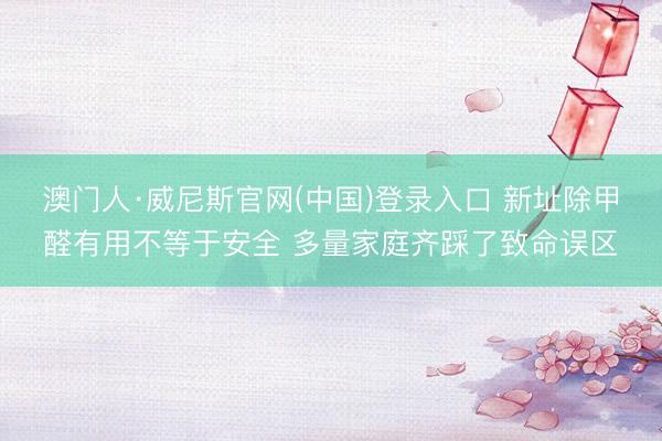 澳门人·威尼斯官网(中国)登录入口 新址除甲醛有用不等于安全 多量家庭齐踩了致命误区
