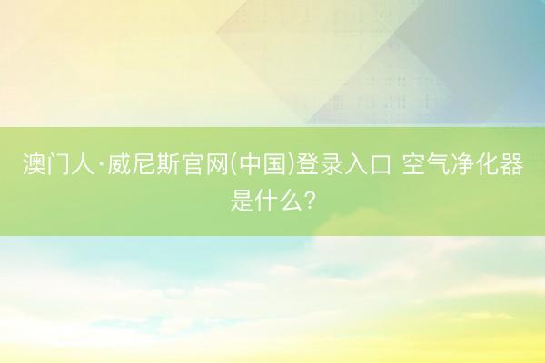 澳门人·威尼斯官网(中国)登录入口 空气净化器是什么?