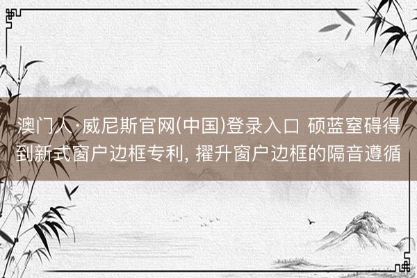 澳门人·威尼斯官网(中国)登录入口 硕蓝窒碍得到新式窗户边框专利, 擢升窗户边框的隔音遵循