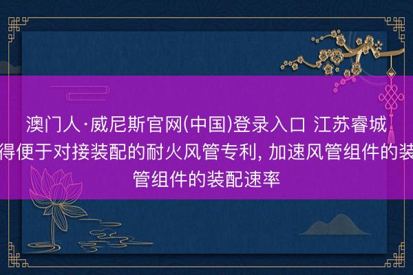 澳门人·威尼斯官网(中国)登录入口 江苏睿城透风赢得便于对接装配的耐火风管专利， 加速风管组件的装配速率