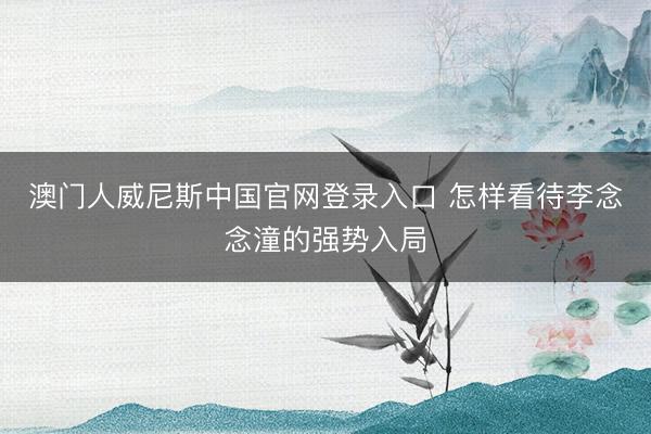 澳门人威尼斯中国官网登录入口 怎样看待李念念潼的强势入局