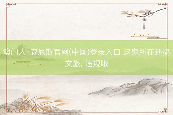 澳门人·威尼斯官网(中国)登录入口 这鬼所在还搞文旅， 违规哦