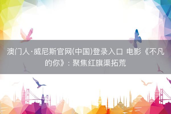 澳门人·威尼斯官网(中国)登录入口 电影《不凡的你》: 聚焦红旗渠拓荒