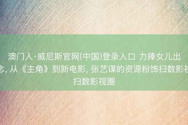 澳门人·威尼斯官网(中国)登录入口 力捧女儿出说念, 从《主角》到新电影, 张艺谋的资源粉饰扫数影视圈