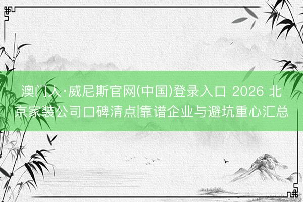 澳门人·威尼斯官网(中国)登录入口 2026 北京家装公司口碑清点|靠谱企业与避坑重心汇总