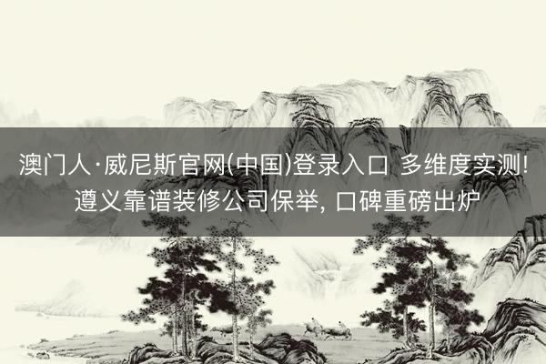 澳门人·威尼斯官网(中国)登录入口 多维度实测! 遵义靠谱装修公司保举， 口碑重磅出炉