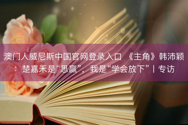 澳门人威尼斯中国官网登录入口 《主角》韩沛颖：楚嘉禾是“思赢”，我是“学会放下”丨专访