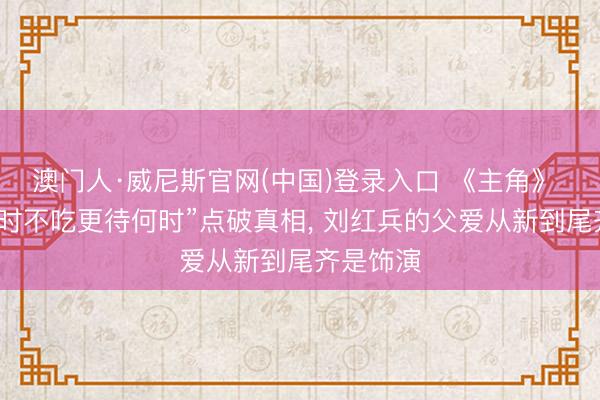 澳门人·威尼斯官网(中国)登录入口 《主角》 一句“此时不吃更待何时”点破真相, 刘红兵的父爱从新到尾齐是饰演