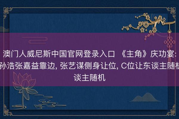 澳门人威尼斯中国官网登录入口 《主角》庆功宴: 孙浩张嘉益靠边， 张艺谋侧身让位， C位让东谈主随机