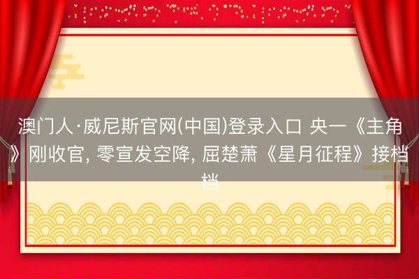 澳门人·威尼斯官网(中国)登录入口 央一《主角》刚收官, 零宣发空降, 屈楚萧《星月征程》接档
