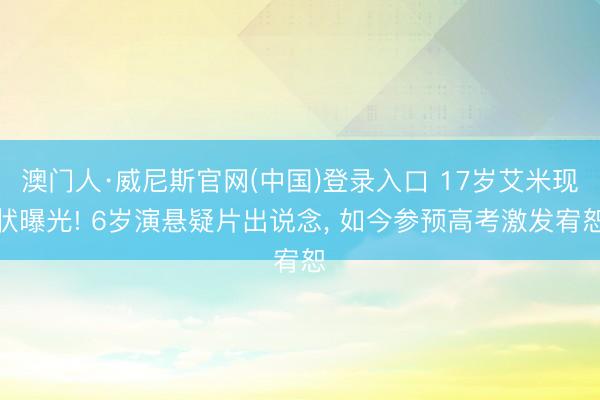 澳门人·威尼斯官网(中国)登录入口 17岁艾米现状曝光! 6岁演悬疑片出说念， 如今参预高考激发宥恕