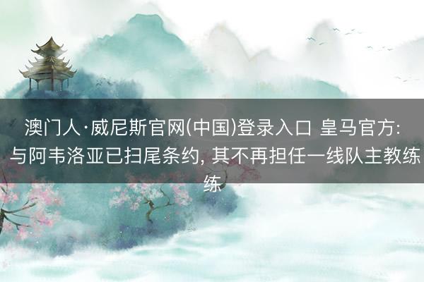 澳门人·威尼斯官网(中国)登录入口 皇马官方: 与阿韦洛亚已扫尾条约， 其不再担任一线队主教练