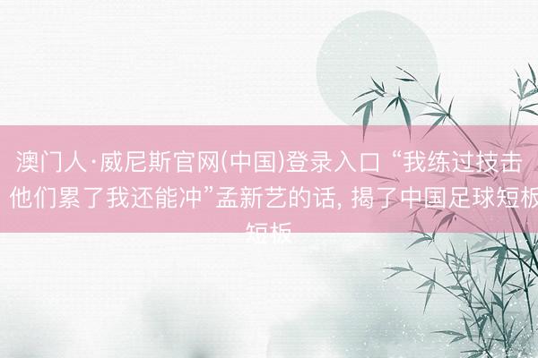 澳门人·威尼斯官网(中国)登录入口 “我练过技击, 他们累了我还能冲”孟新艺的话, 揭了中国足球短板