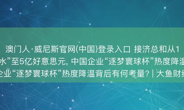 澳门人·威尼斯官网(中国)登录入口 接济总和从13.95亿好意思元“缩水”至5亿好意思元, 中国企业“逐梦寰球杯”热度降温背后有何考量? | 大鱼财经