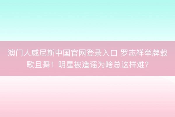 澳门人威尼斯中国官网登录入口 罗志祥举牌载歌且舞！明星被造谣为啥总这样难？