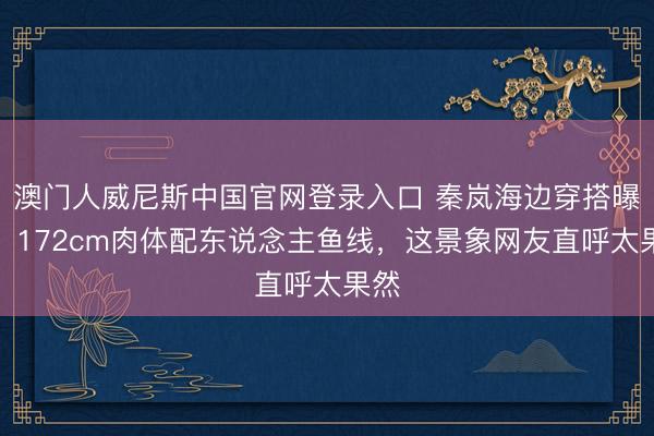 澳门人威尼斯中国官网登录入口 秦岚海边穿搭曝光！172cm肉体配东说念主鱼线，这景象网友直呼太果然
