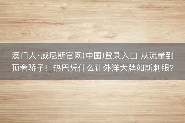 澳门人·威尼斯官网(中国)登录入口 从流量到顶奢骄子!热巴凭什么让外洋大牌如斯刺眼?