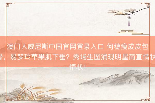 澳门人威尼斯中国官网登录入口 何穗瘦成皮包骨，易梦玲苹果肌下垂？秀场生图涌现明星简直情状！