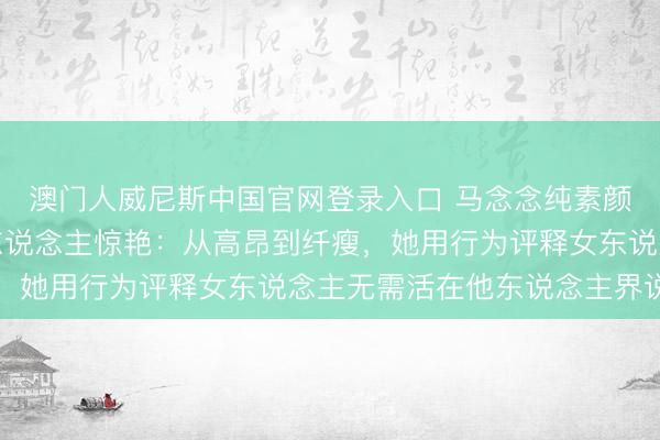 澳门人威尼斯中国官网登录入口 马念念纯素颜照流出，确实状态令东说念主惊艳：从高昂到纤瘦，她用行为评释女东说念主无需活在他东说念主界说中