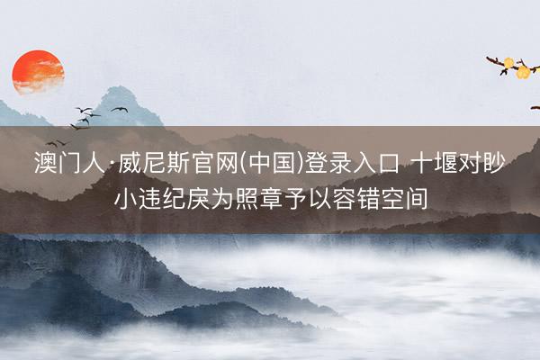 澳门人·威尼斯官网(中国)登录入口 十堰对眇小违纪戾为照章予以容错空间