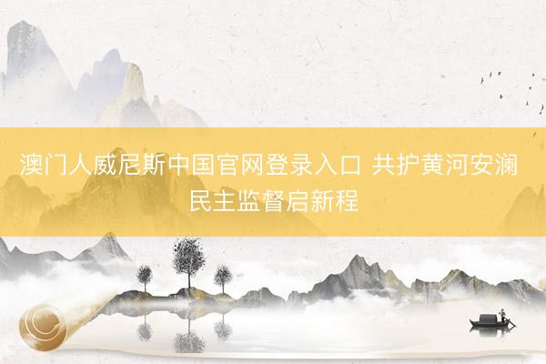 澳门人威尼斯中国官网登录入口 共护黄河安澜 民主监督启新程