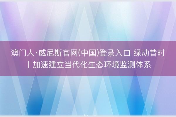 澳门人·威尼斯官网(中国)登录入口 绿动昔时丨加速建立当代化生态环境监测体系