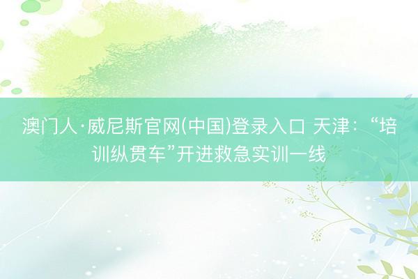 澳门人·威尼斯官网(中国)登录入口 天津：“培训纵贯车”开进救急实训一线