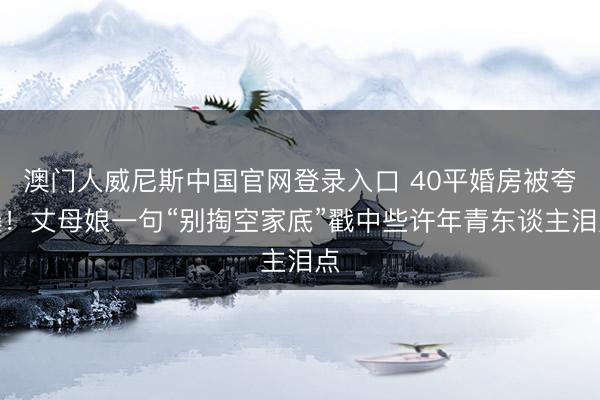 澳门人威尼斯中国官网登录入口 40平婚房被夸爆!丈母娘一句“别掏空家底”戳中些许年青东谈主泪点