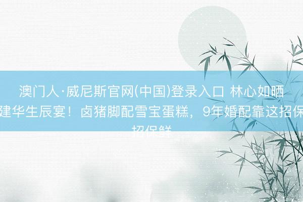 澳门人·威尼斯官网(中国)登录入口 林心如晒霍建华生辰宴！卤猪脚配雪宝蛋糕，9年婚配靠这招保鲜