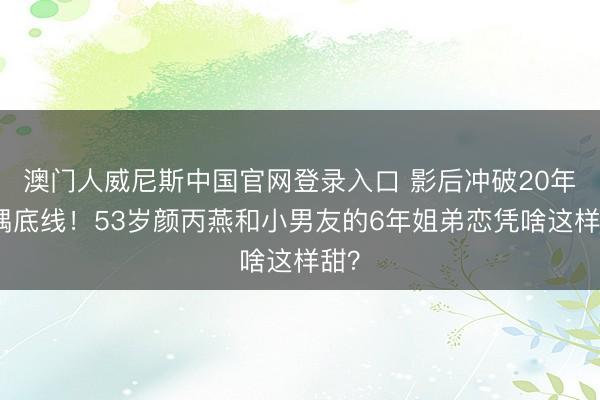 澳门人威尼斯中国官网登录入口 影后冲破20年择偶底线!53岁颜丙燕和小男友的6年姐弟恋凭啥这样甜?