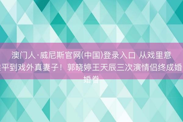澳门人·威尼斯官网(中国)登录入口 从戏里意难平到戏外真妻子！郭晓婷王天辰三次演情侣终成婚眷