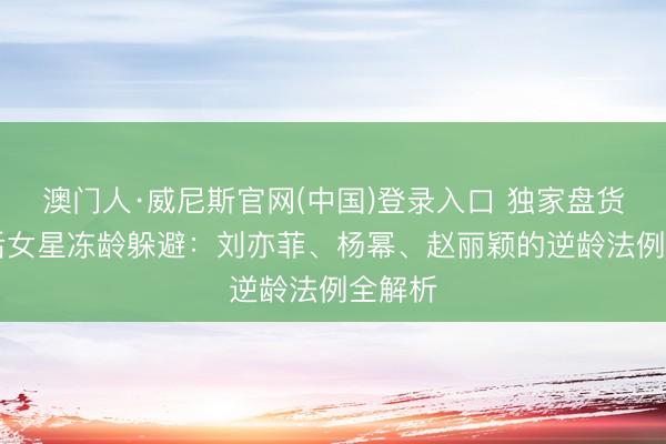 澳门人·威尼斯官网(中国)登录入口 独家盘货！85后女星冻龄躲避：刘亦菲、杨幂、赵丽颖的逆龄法例全解析
